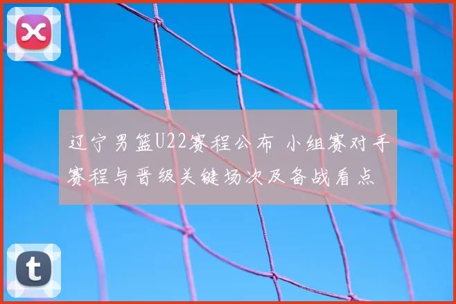 辽宁男篮U22赛程公布 小组赛对手赛程与晋级关键场次及备战看点