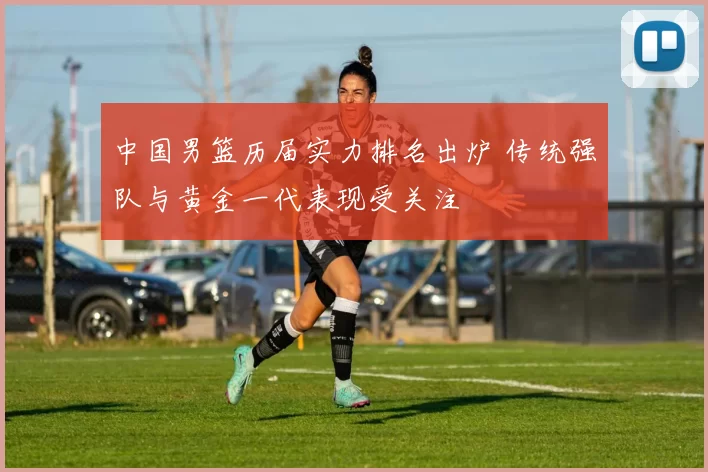 中国男篮历届实力排名出炉 传统强队与黄金一代表现受关注