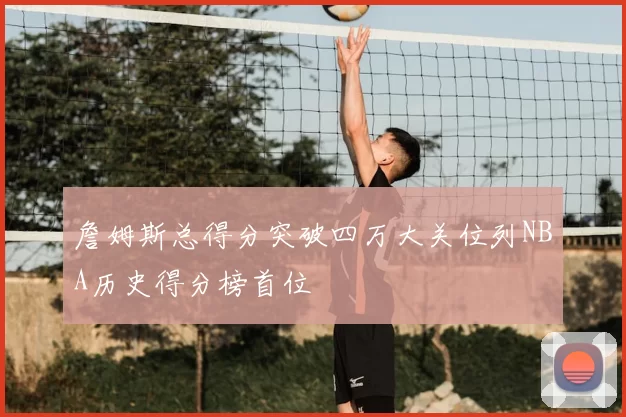 詹姆斯总得分突破四万大关位列NBA历史得分榜首位
