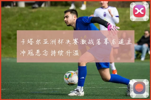 卡塔尔亚洲杯决赛激战落幕东道主冲冠悬念持续升温