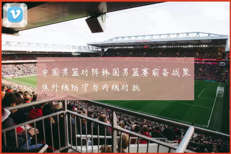 中国男篮对阵韩国男篮赛前备战聚焦外线防守与内线对抗