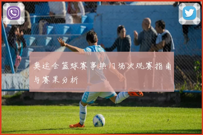 奥运会篮球赛事热门场次观赛指南与赛果分析