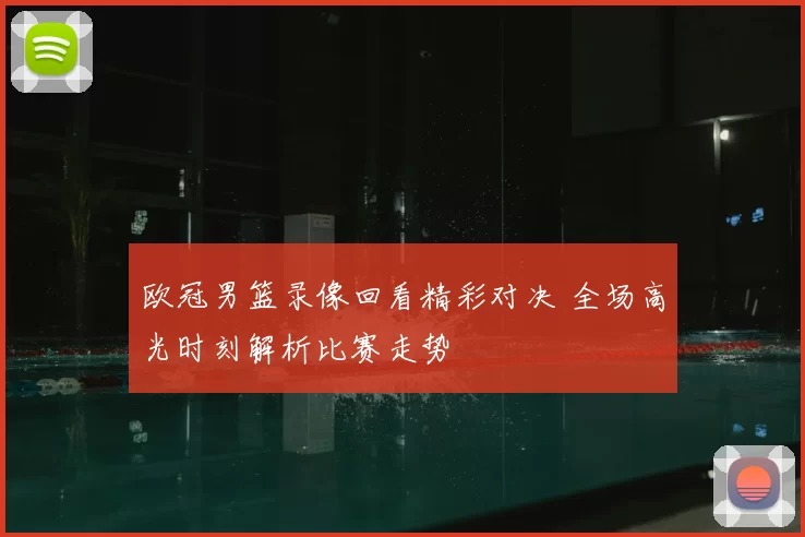 欧冠男篮录像回看精彩对决 全场高光时刻解析比赛走势