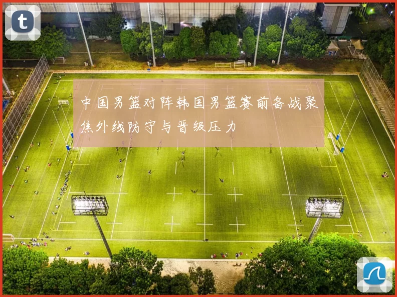中国男篮对阵韩国男篮赛前备战聚焦外线防守与晋级压力