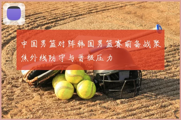 中国男篮对阵韩国男篮赛前备战聚焦外线防守与晋级压力