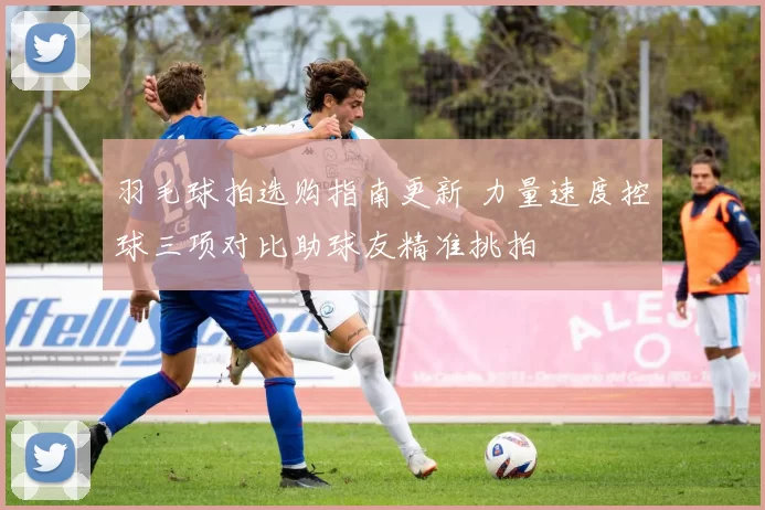 羽毛球拍选购指南更新 力量速度控球三项对比助球友精准挑拍