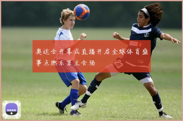 奥运会开幕式直播开启全球体育盛事点燃东京主会场