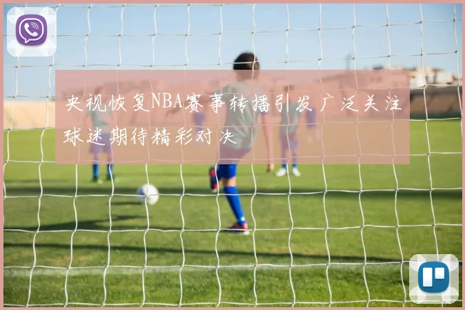 央视恢复NBA赛事转播引发广泛关注球迷期待精彩对决