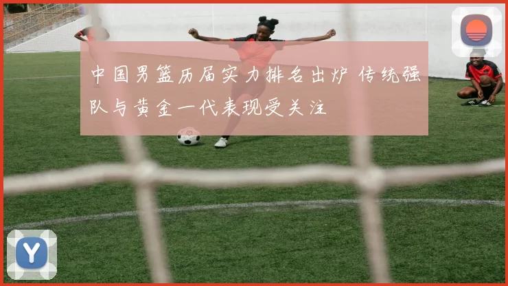 中国男篮历届实力排名出炉 传统强队与黄金一代表现受关注