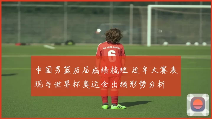 中国男篮历届成绩梳理 近年大赛表现与世界杯奥运会出线形势分析