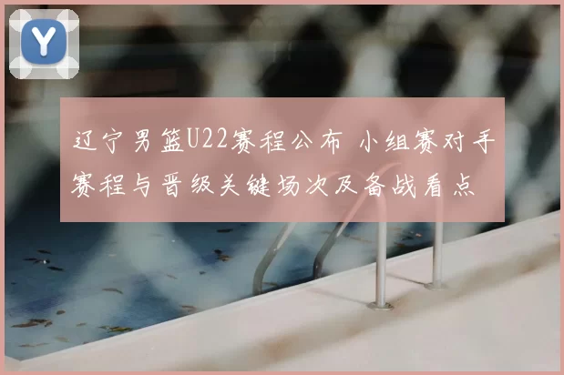 辽宁男篮U22赛程公布 小组赛对手赛程与晋级关键场次及备战看点