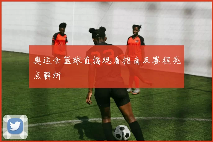 奥运会篮球直播观看指南及赛程亮点解析