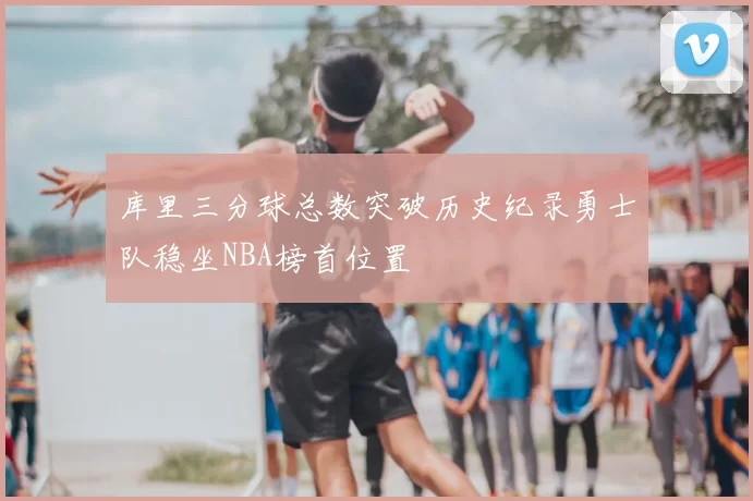 库里三分球总数突破历史纪录勇士队稳坐NBA榜首位置