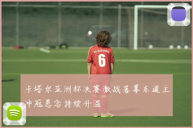 卡塔尔亚洲杯决赛激战落幕东道主冲冠悬念持续升温