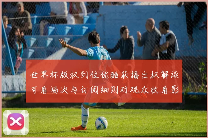 世界杯版权到位优酷获播出权解读可看场次与订阅细则对观众收看影响