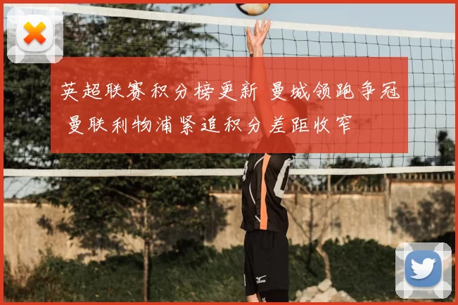英超联赛积分榜更新 曼城领跑争冠 曼联利物浦紧追积分差距收窄