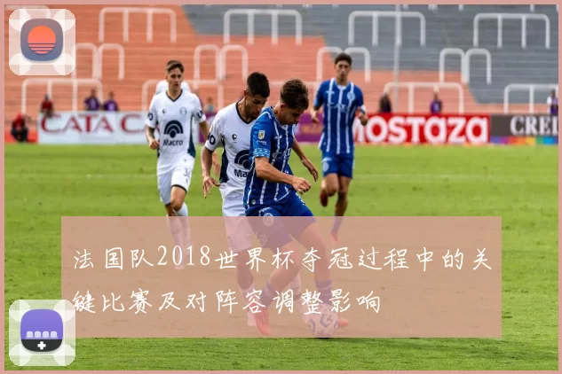 法国队2018世界杯夺冠过程中的关键比赛及对阵容调整影响