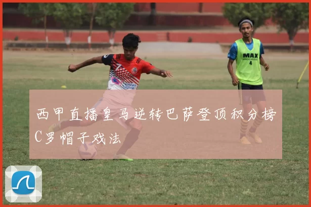 西甲直播皇马逆转巴萨登顶积分榜C罗帽子戏法