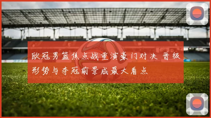 欧冠男篮焦点战重演豪门对决 晋级形势与夺冠前景成最大看点