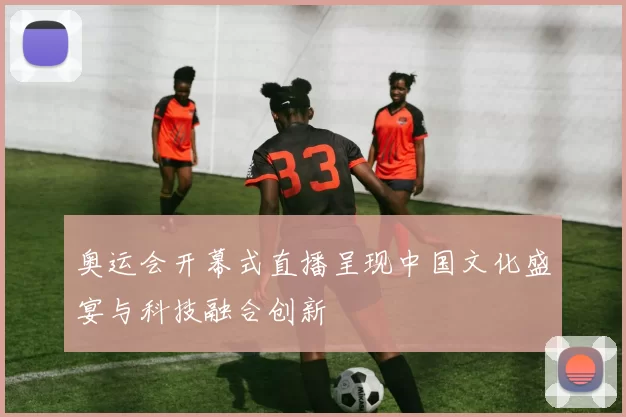 奥运会开幕式直播呈现中国文化盛宴与科技融合创新