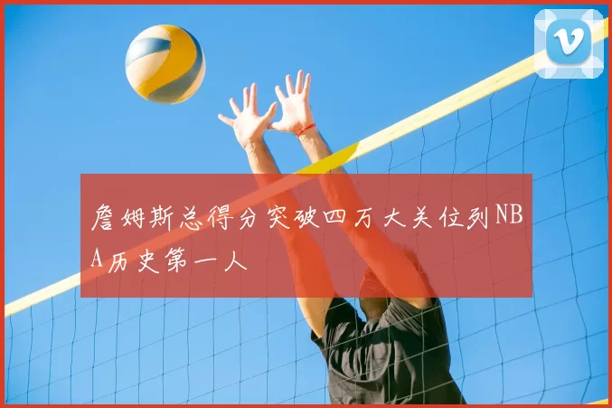 詹姆斯总得分突破四万大关位列NBA历史第一人