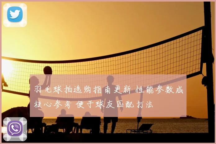 羽毛球拍选购指南更新 性能参数成核心参考 便于球友匹配打法