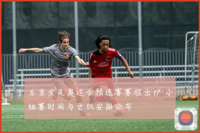 东京女足奥运会预选赛赛程出炉 小组赛时间与晋级安排公布