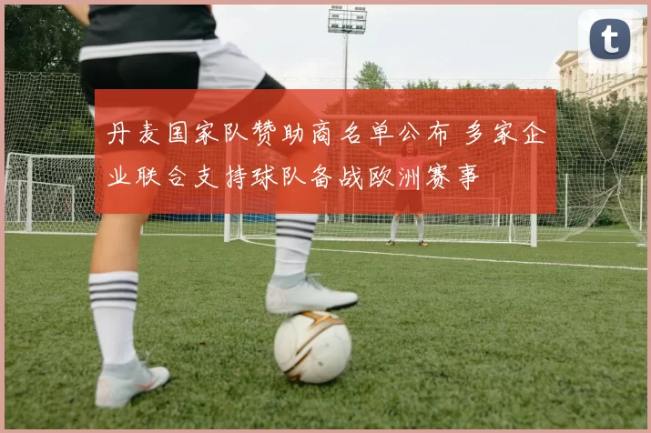 丹麦国家队赞助商名单公布 多家企业联合支持球队备战欧洲赛事