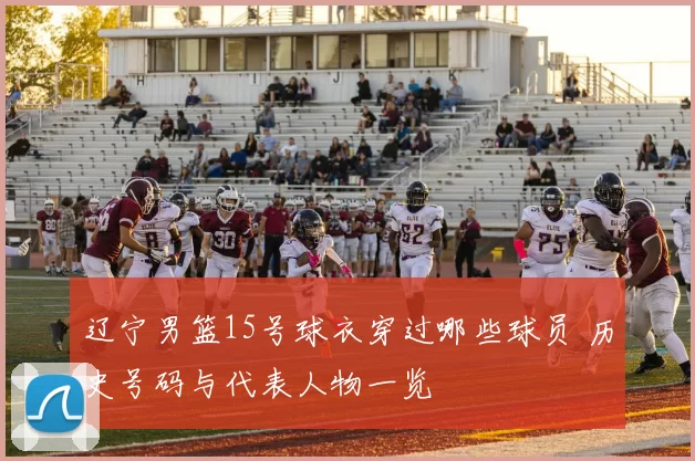 辽宁男篮15号球衣穿过哪些球员 历史号码与代表人物一览