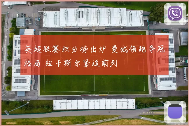 英超联赛积分榜出炉 曼城领跑争冠格局 纽卡斯尔紧追前列