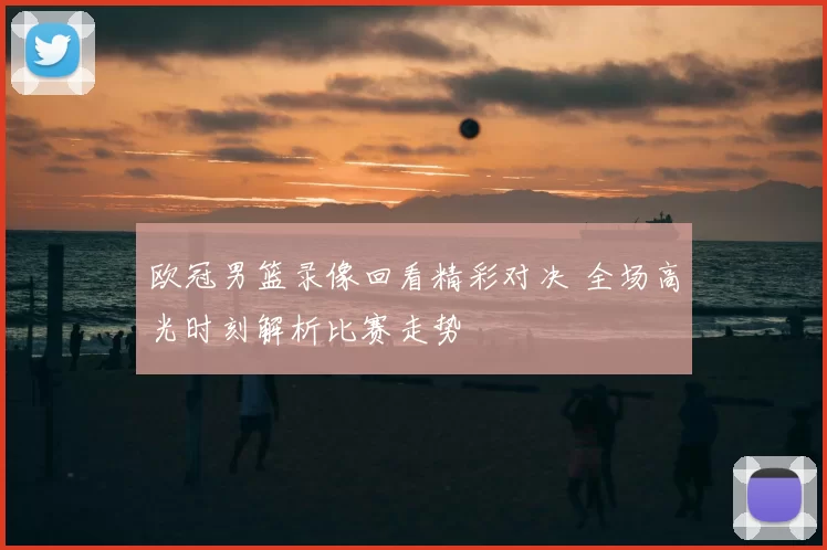 欧冠男篮录像回看精彩对决 全场高光时刻解析比赛走势