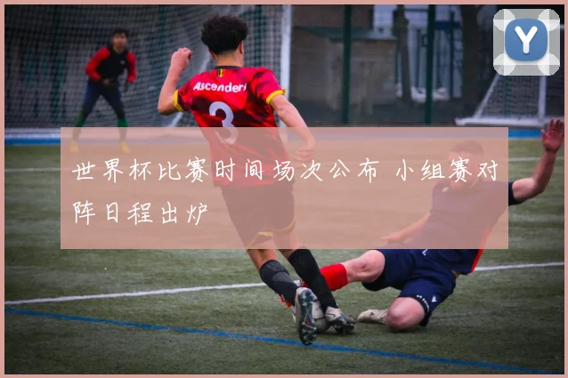 世界杯比赛时间场次公布 小组赛对阵日程出炉