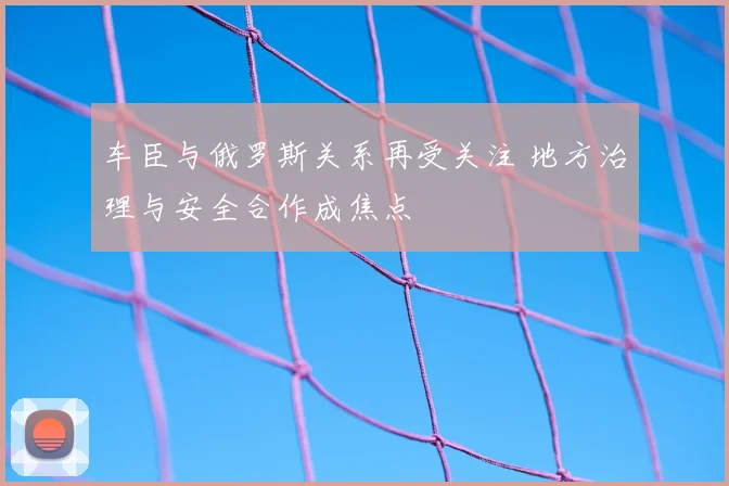车臣与俄罗斯关系再受关注 地方治理与安全合作成焦点