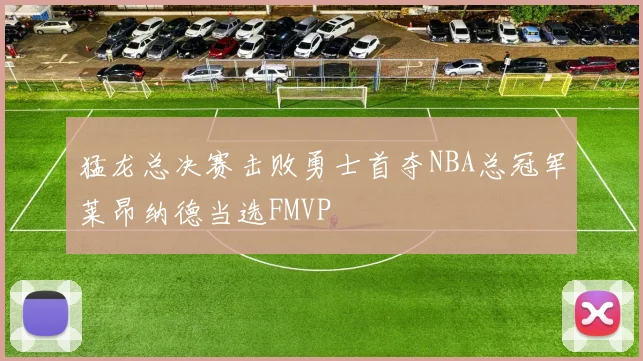 猛龙总决赛击败勇士首夺NBA总冠军莱昂纳德当选FMVP