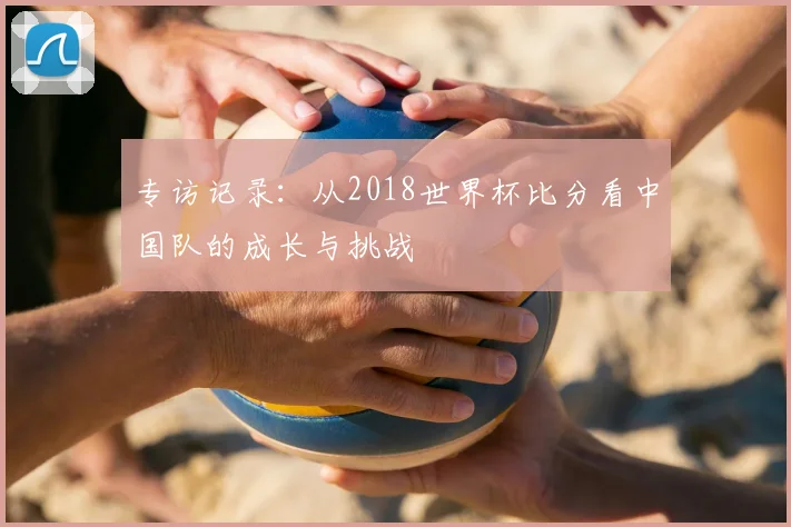 专访记录:从2018世界杯比分看中国队的成长与挑战
