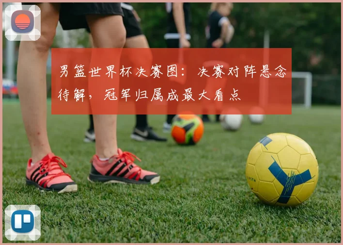 男篮世界杯决赛图：决赛对阵悬念待解，冠军归属成最大看点